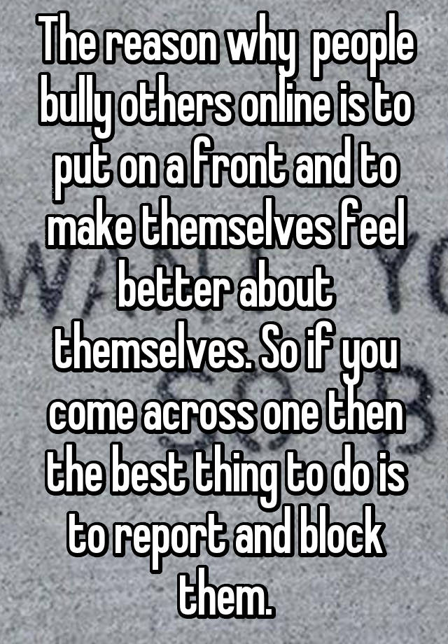 The reason why  people bully others online is to put on a front and to make themselves feel better about themselves. So if you come across one then the best thing to do is to report and block them.