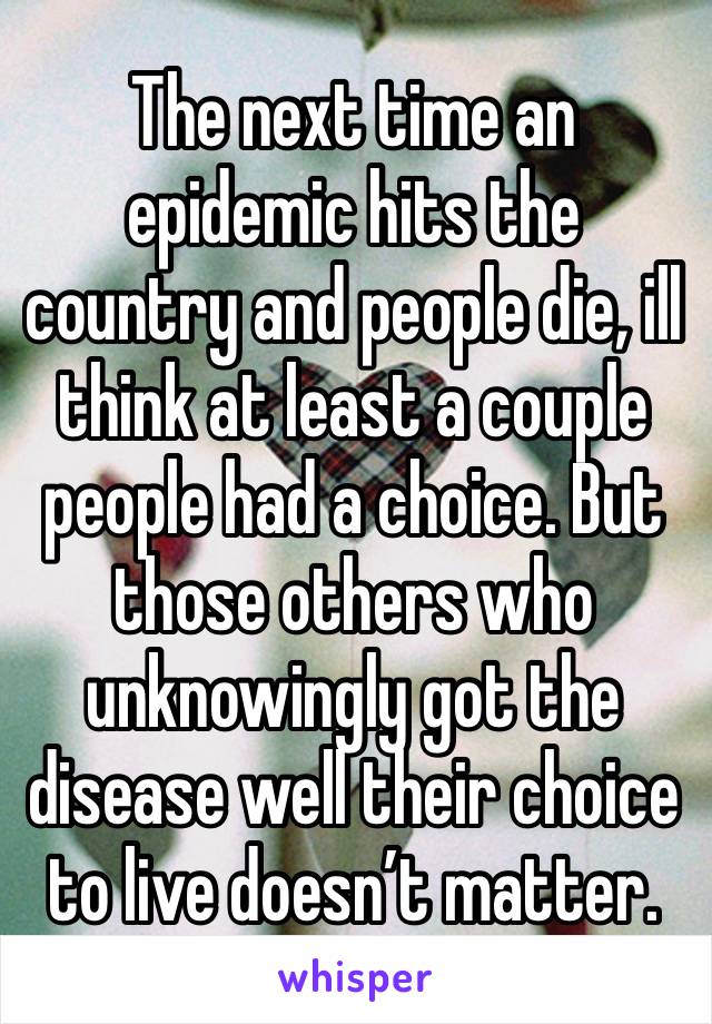 The next time an epidemic hits the country and people die, ill think at least a couple people had a choice. But those others who unknowingly got the disease well their choice to live doesn’t matter.