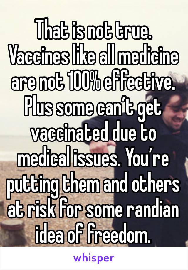 That is not true. Vaccines like all medicine are not 100% effective. Plus some can’t get vaccinated due to medical issues. You’re putting them and others at risk for some randian idea of freedom. 