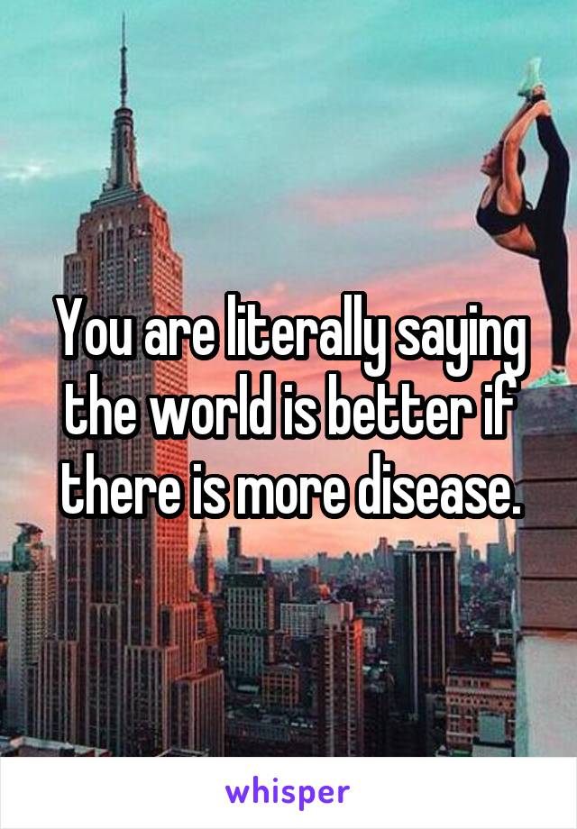 You are literally saying the world is better if there is more disease.