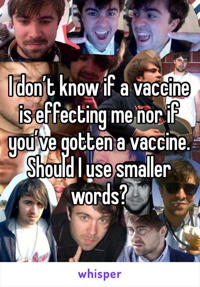 I don’t know if a vaccine is effecting me nor if you’ve gotten a vaccine. Should I use smaller words?