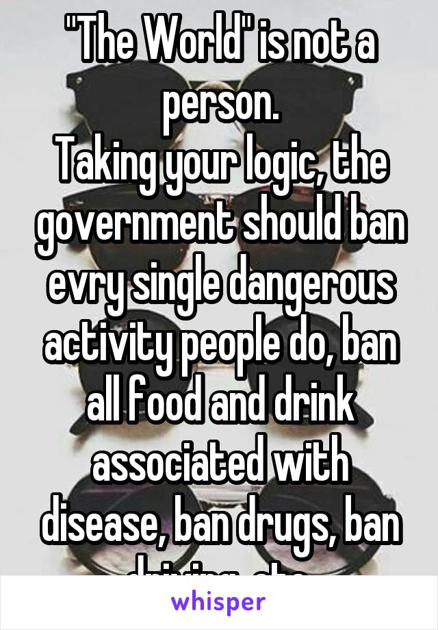 "The World" is not a person.
Taking your logic, the government should ban evry single dangerous activity people do, ban all food and drink associated with disease, ban drugs, ban driving, etc.