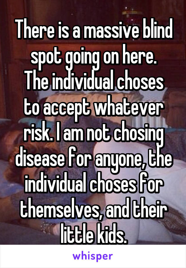 There is a massive blind spot going on here.
The individual choses to accept whatever risk. I am not chosing disease for anyone, the individual choses for themselves, and their little kids.