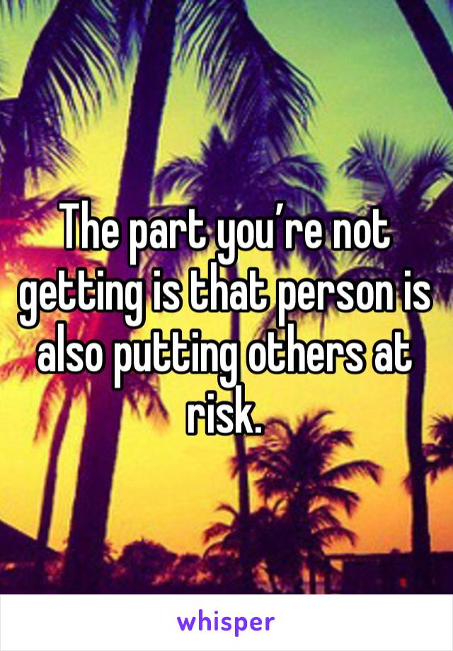 The part you’re not getting is that person is also putting others at risk. 