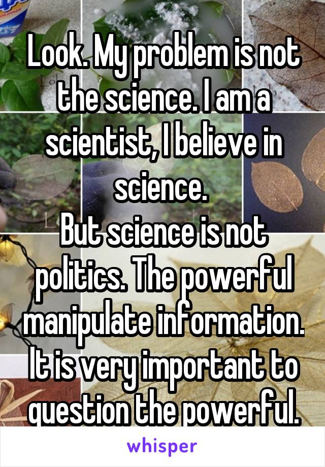 Look. My problem is not the science. I am a scientist, I believe in science. 
But science is not politics. The powerful manipulate information. It is very important to question the powerful.