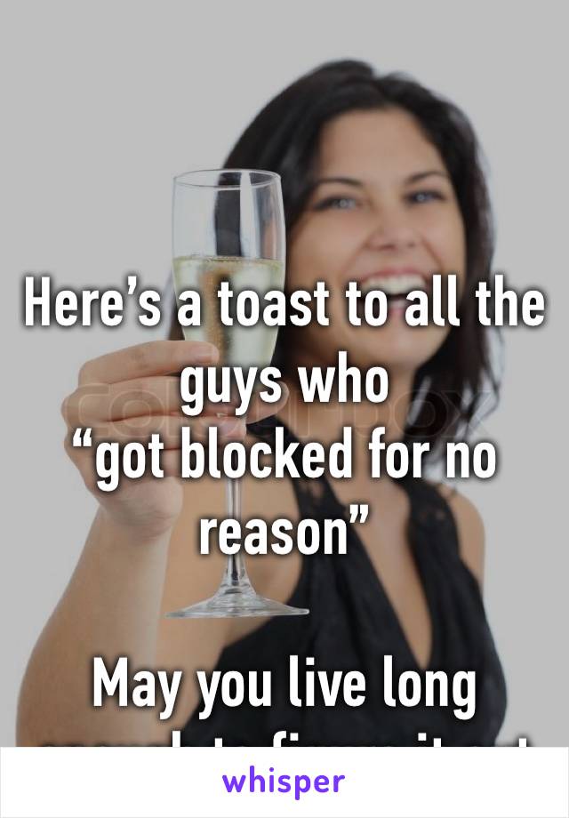 Here’s a toast to all the guys who 
“got blocked for no reason”

May you live long enough to figure it out 