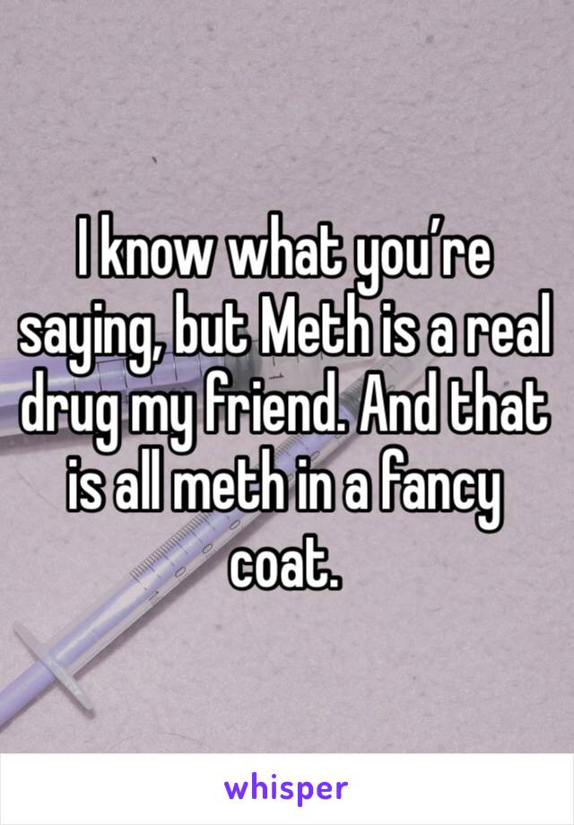 I know what you’re saying, but Meth is a real drug my friend. And that is all meth in a fancy coat. 