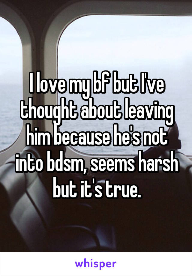 I love my bf but I've thought about leaving him because he's not into bdsm, seems harsh but it's true.