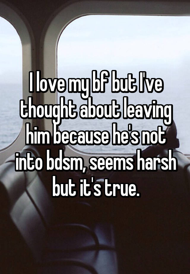 I love my bf but I've thought about leaving him because he's not into bdsm, seems harsh but it's true.