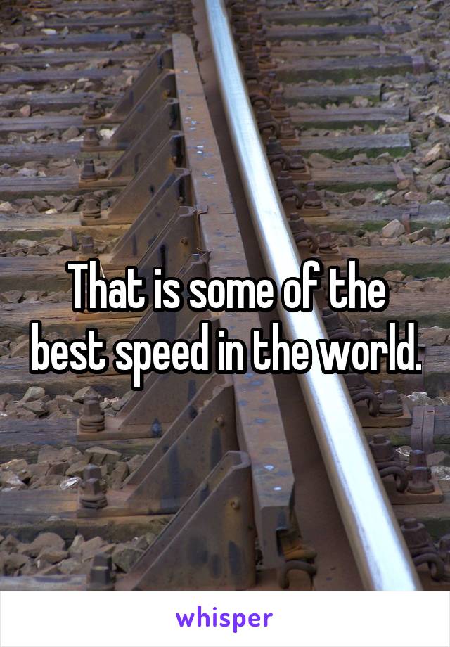 That is some of the best speed in the world.