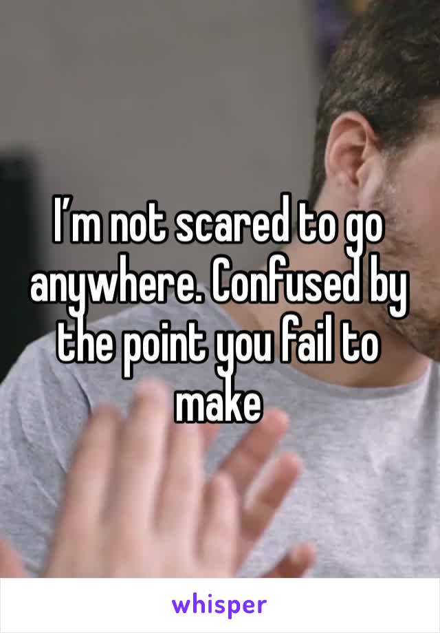 I’m not scared to go anywhere. Confused by the point you fail to make 