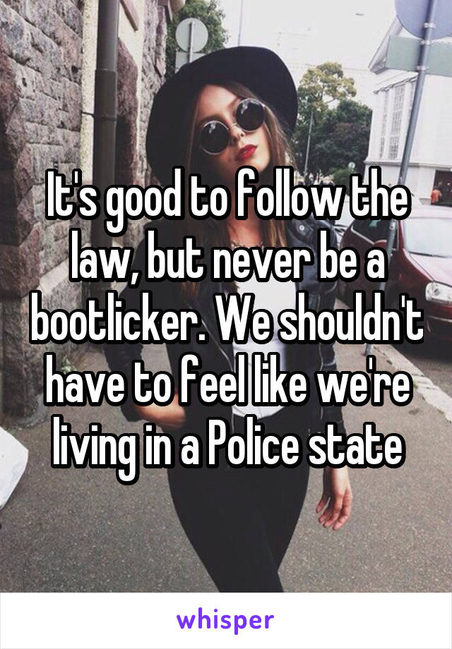 It's good to follow the law, but never be a bootlicker. We shouldn't have to feel like we're living in a Police state