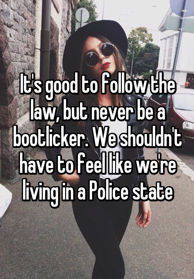 It's good to follow the law, but never be a bootlicker. We shouldn't have to feel like we're living in a Police state