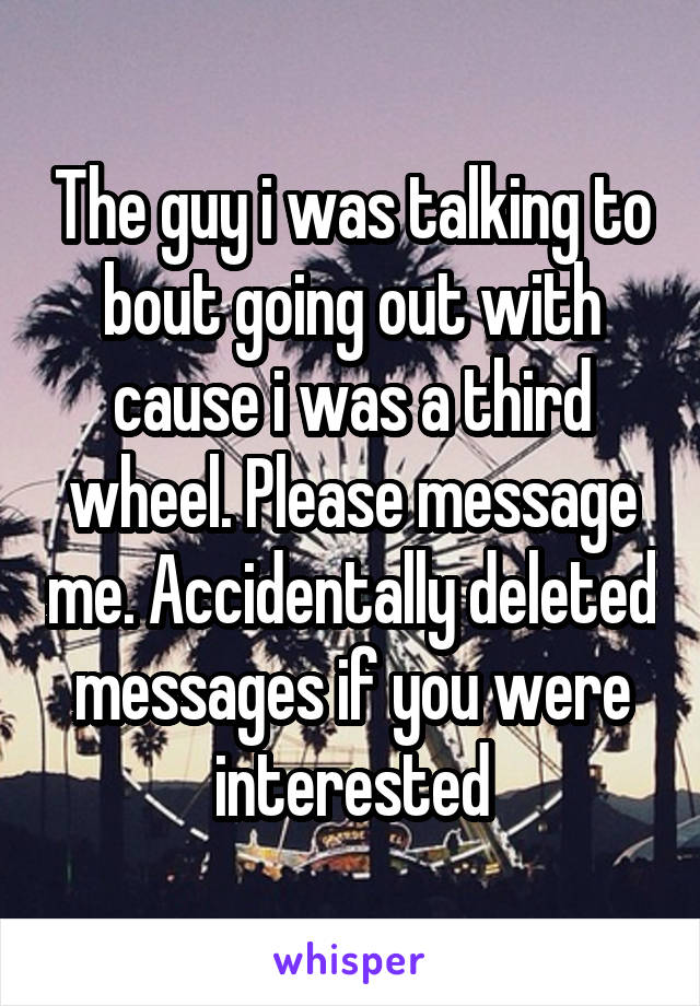 The guy i was talking to bout going out with cause i was a third wheel. Please message me. Accidentally deleted messages if you were interested