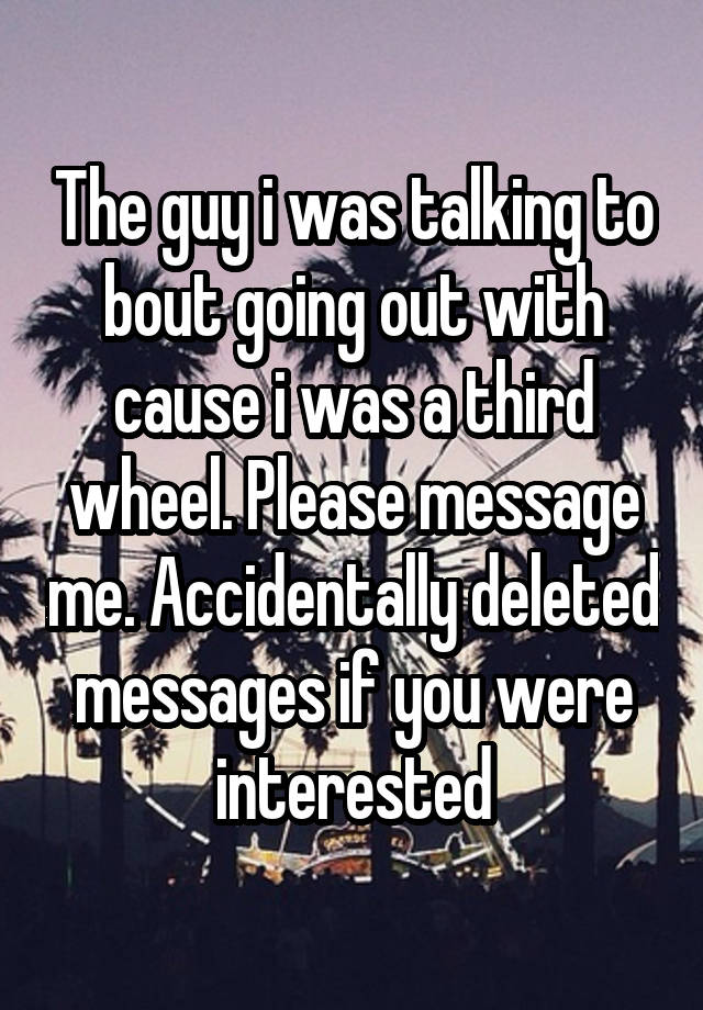 The guy i was talking to bout going out with cause i was a third wheel. Please message me. Accidentally deleted messages if you were interested