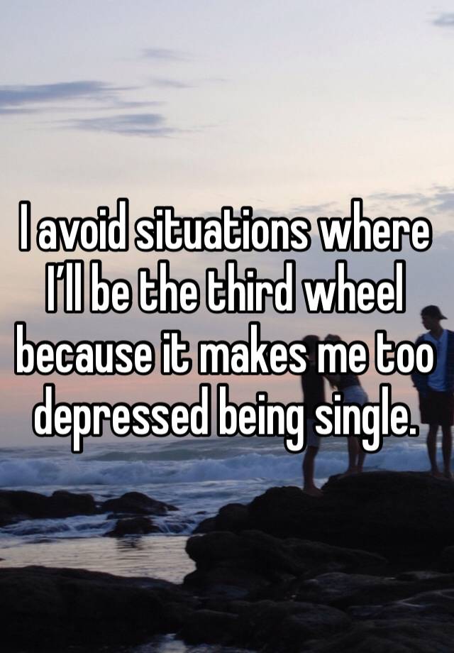 I avoid situations where I’ll be the third wheel because it makes me too depressed being single.