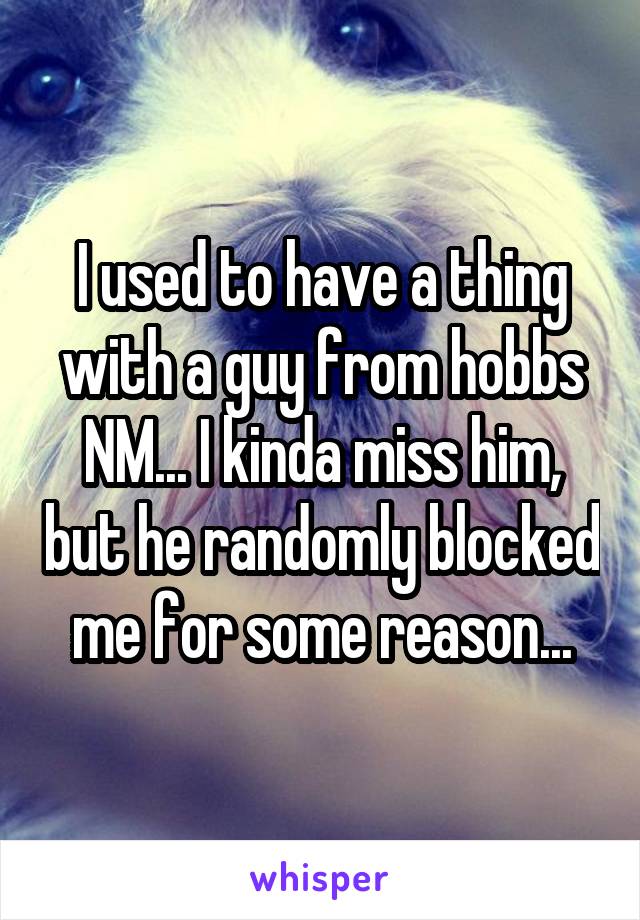 I used to have a thing with a guy from hobbs NM... I kinda miss him, but he randomly blocked me for some reason...