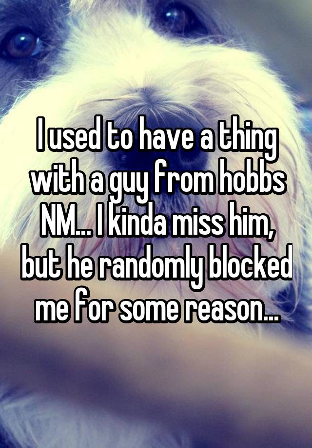 I used to have a thing with a guy from hobbs NM... I kinda miss him, but he randomly blocked me for some reason...