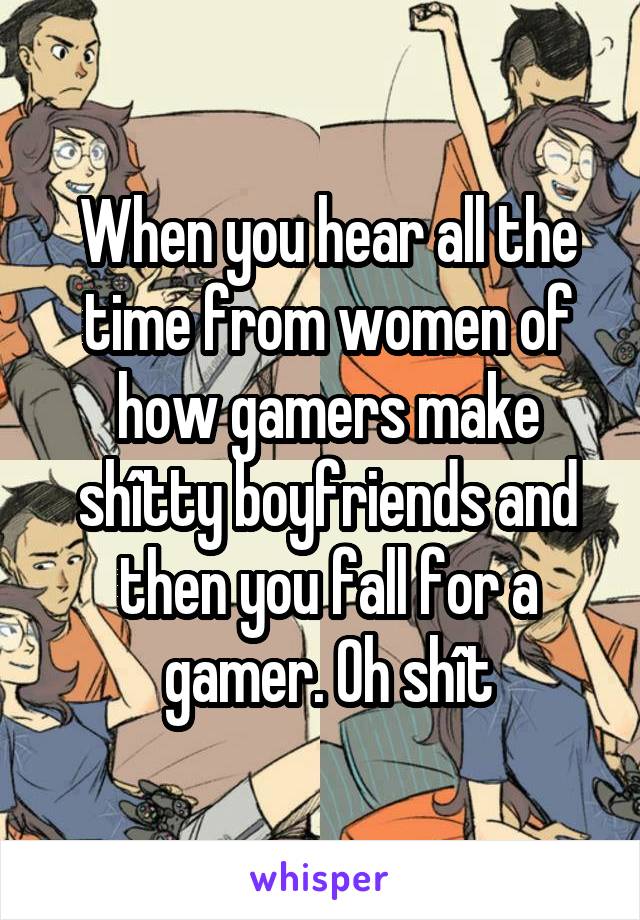 When you hear all the time from women of how gamers make shîtty boyfriends and then you fall for a gamer. Oh shît