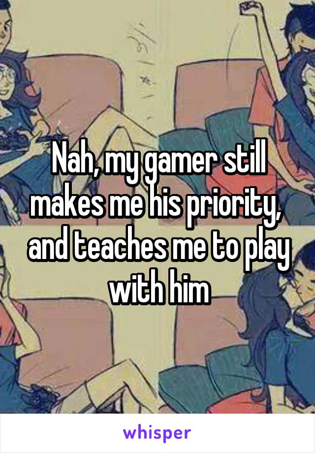 Nah, my gamer still makes me his priority,  and teaches me to play with him