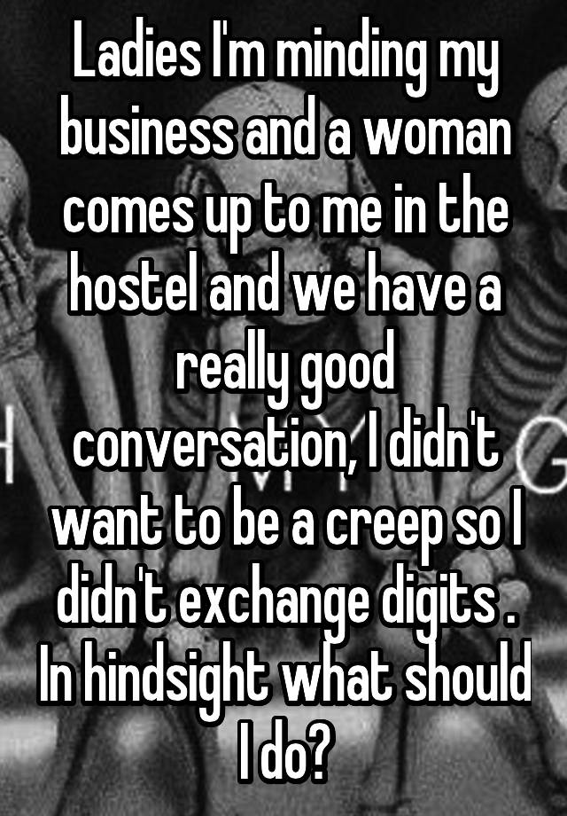Ladies I'm minding my business and a woman comes up to me in the hostel and we have a really good conversation, I didn't want to be a creep so I didn't exchange digits . In hindsight what should I do?