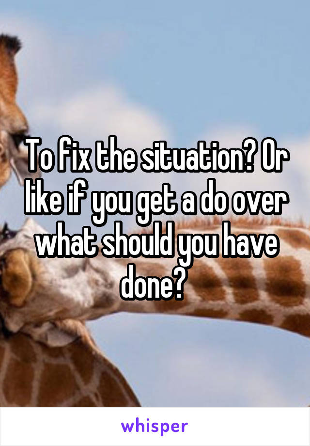 To fix the situation? Or like if you get a do over what should you have done? 