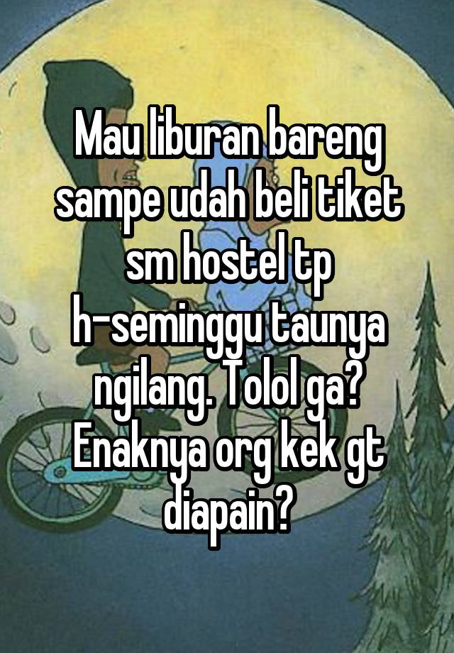 Mau liburan bareng sampe udah beli tiket sm hostel tp h-seminggu taunya ngilang. Tolol ga?
Enaknya org kek gt diapain?