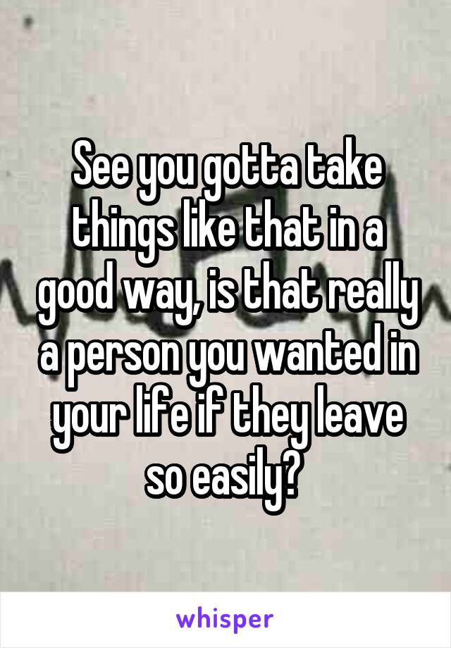 See you gotta take things like that in a good way, is that really a person you wanted in your life if they leave so easily? 