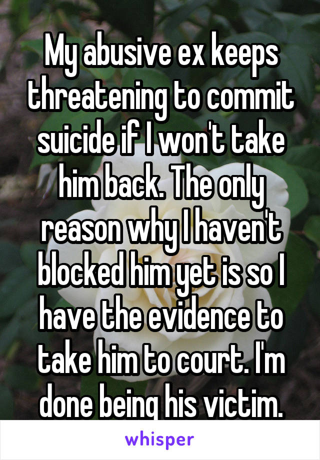 My abusive ex keeps threatening to commit suicide if I won't take him back. The only reason why I haven't blocked him yet is so I have the evidence to take him to court. I'm done being his victim.