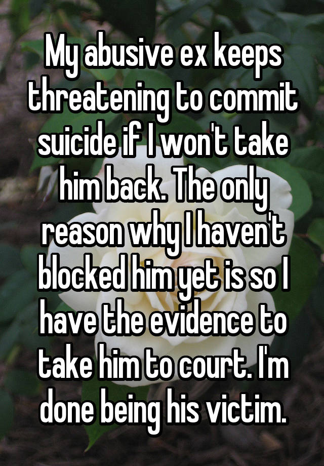 My abusive ex keeps threatening to commit suicide if I won't take him back. The only reason why I haven't blocked him yet is so I have the evidence to take him to court. I'm done being his victim.