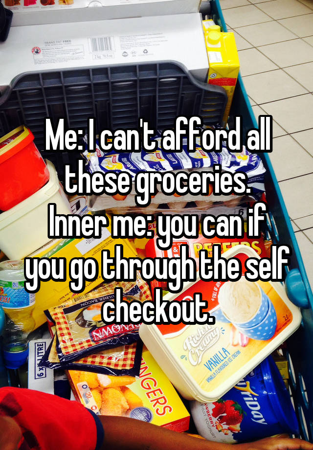Me: I can't afford all these groceries.
Inner me: you can if you go through the self checkout.