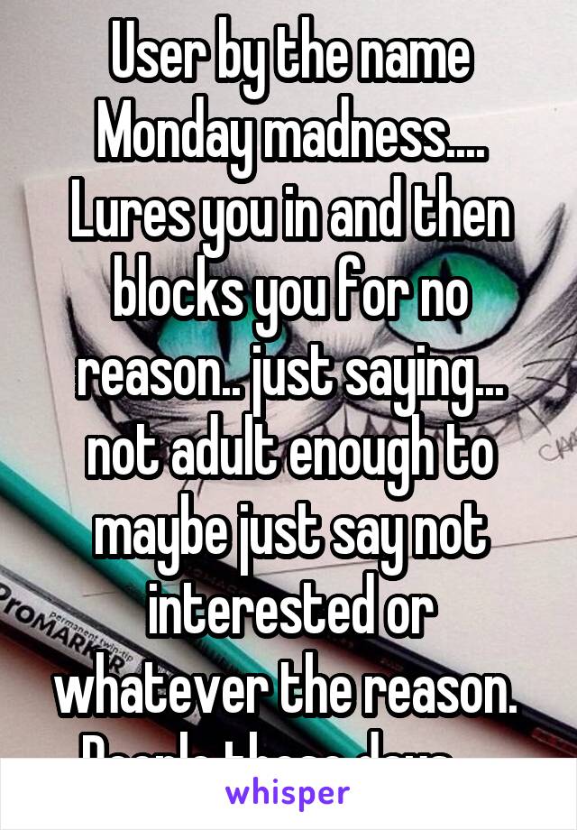 User by the name Monday madness....
Lures you in and then blocks you for no reason.. just saying... not adult enough to maybe just say not interested or whatever the reason.  People these days.....