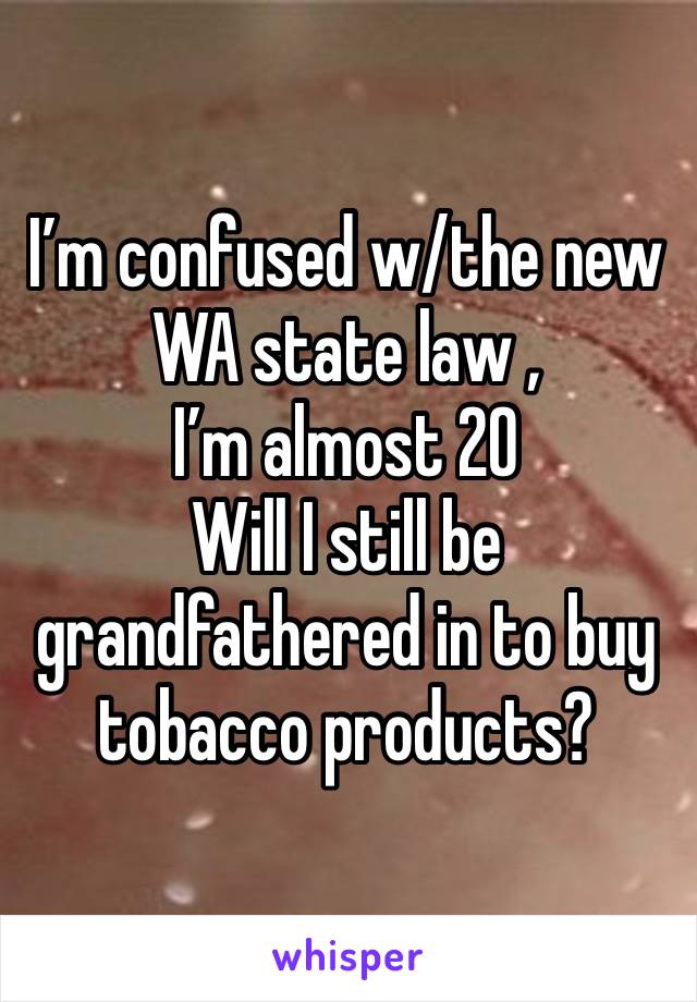 I’m confused w/the new WA state law , 
I’m almost 20 
Will I still be grandfathered in to buy tobacco products? 