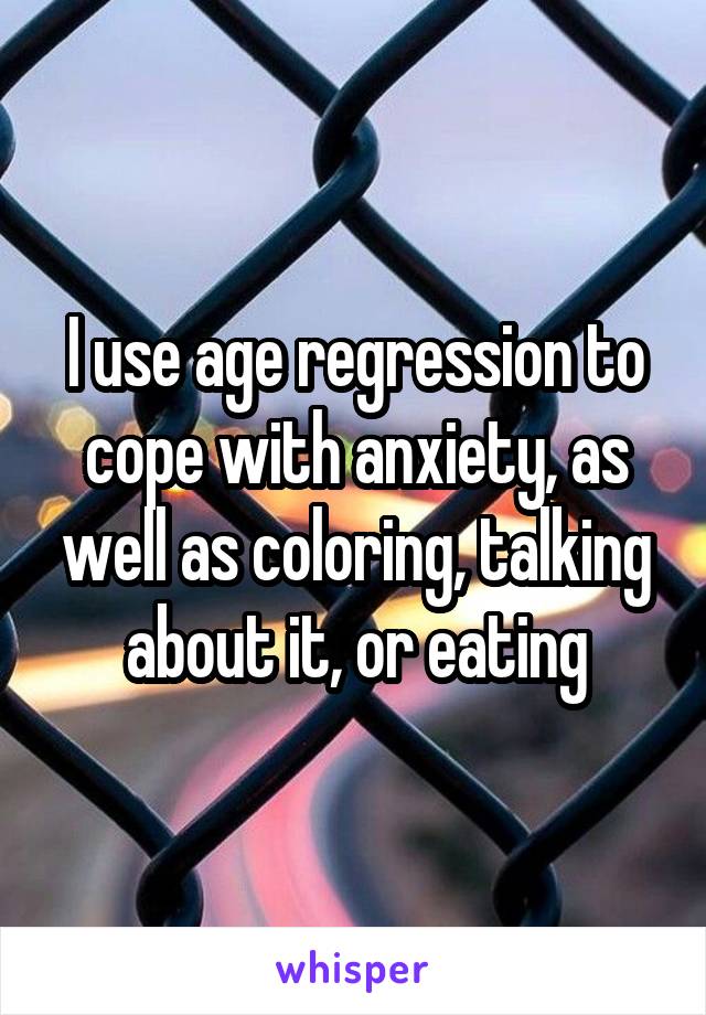 I use age regression to cope with anxiety, as well as coloring, talking about it, or eating