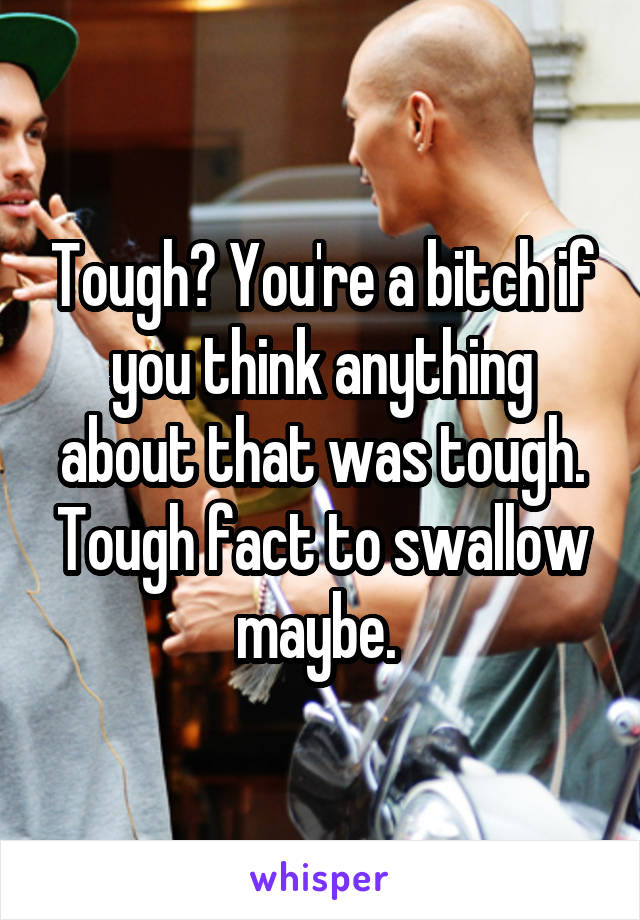 Tough? You're a bitch if you think anything about that was tough. Tough fact to swallow maybe. 