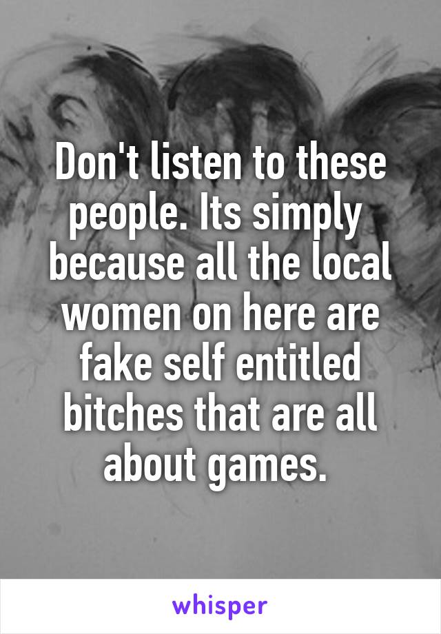 Don't listen to these people. Its simply  because all the local women on here are fake self entitled bitches that are all about games. 