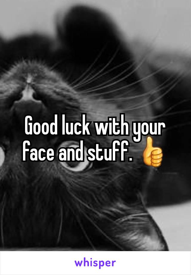 Good luck with your face and stuff. 👍