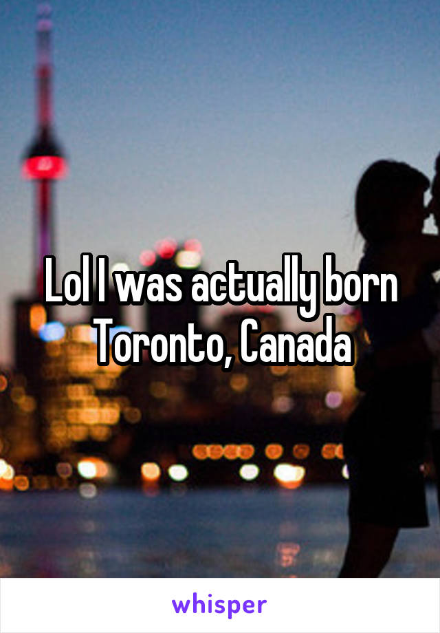 Lol I was actually born Toronto, Canada