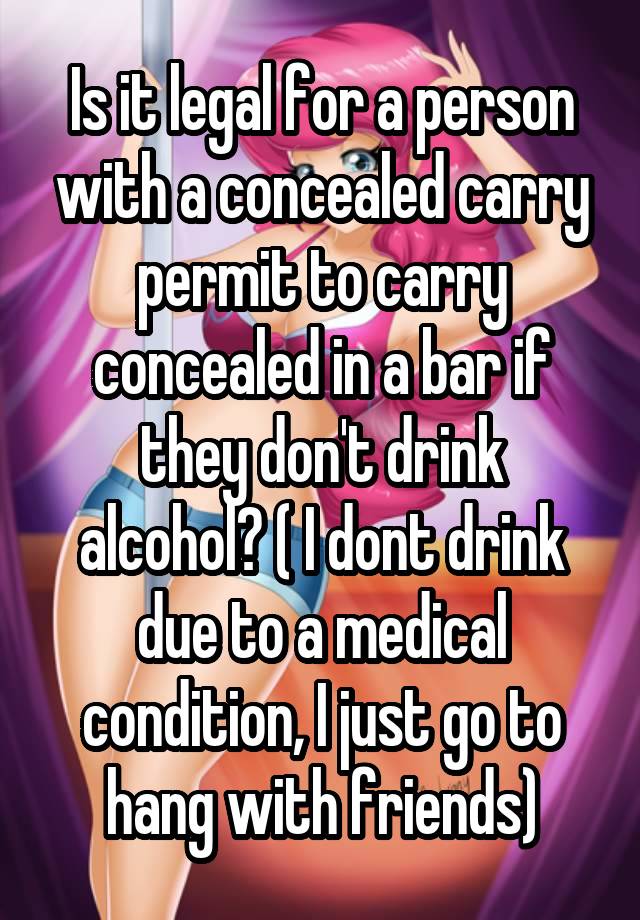 Is it legal for a person with a concealed carry permit to carry concealed in a bar if they don't drink alcohol? ( I dont drink due to a medical condition, I just go to hang with friends)