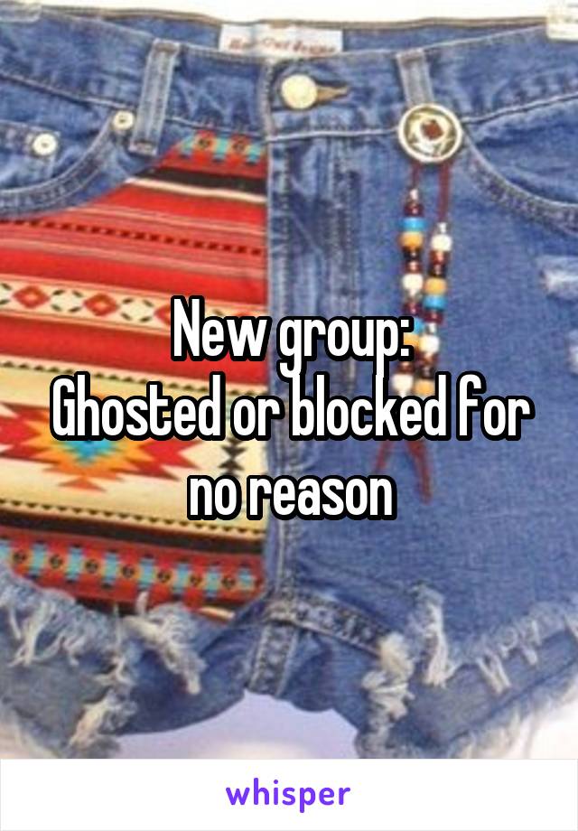 New group:
Ghosted or blocked for no reason