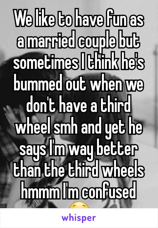 We like to have fun as a married couple but sometimes I think he's bummed out when we don't have a third wheel smh and yet he says I'm way better than the third wheels hmmm I'm confused 😕