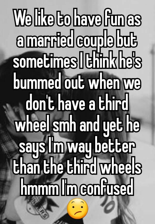 We like to have fun as a married couple but sometimes I think he's bummed out when we don't have a third wheel smh and yet he says I'm way better than the third wheels hmmm I'm confused 😕