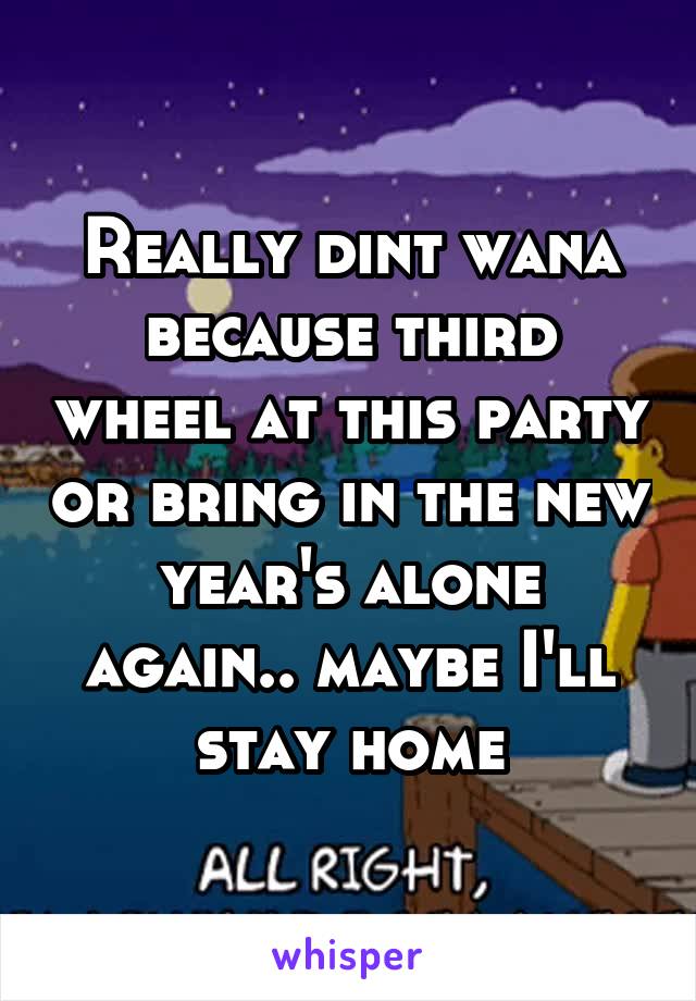 Really dint wana because third wheel at this party or bring in the new year's alone again.. maybe I'll stay home