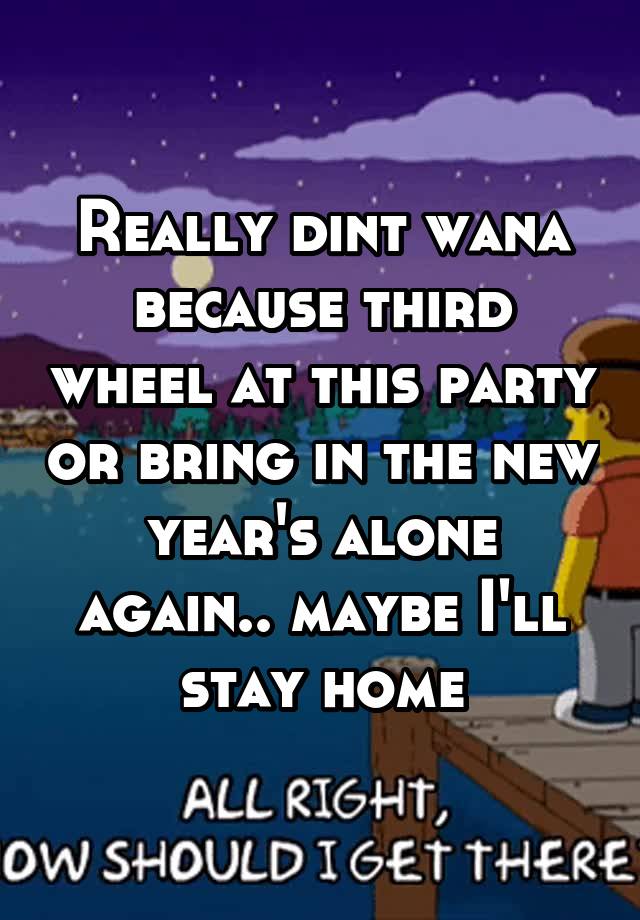 Really dint wana because third wheel at this party or bring in the new year's alone again.. maybe I'll stay home