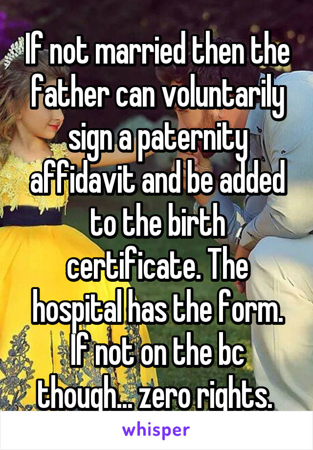 If not married then the father can voluntarily sign a paternity affidavit and be added to the birth certificate. The hospital has the form. If not on the bc though... zero rights. 