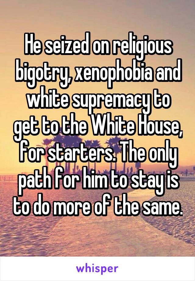 He seized on religious bigotry, xenophobia and white supremacy to get to the White House, for starters. The only path for him to stay is to do more of the same. 