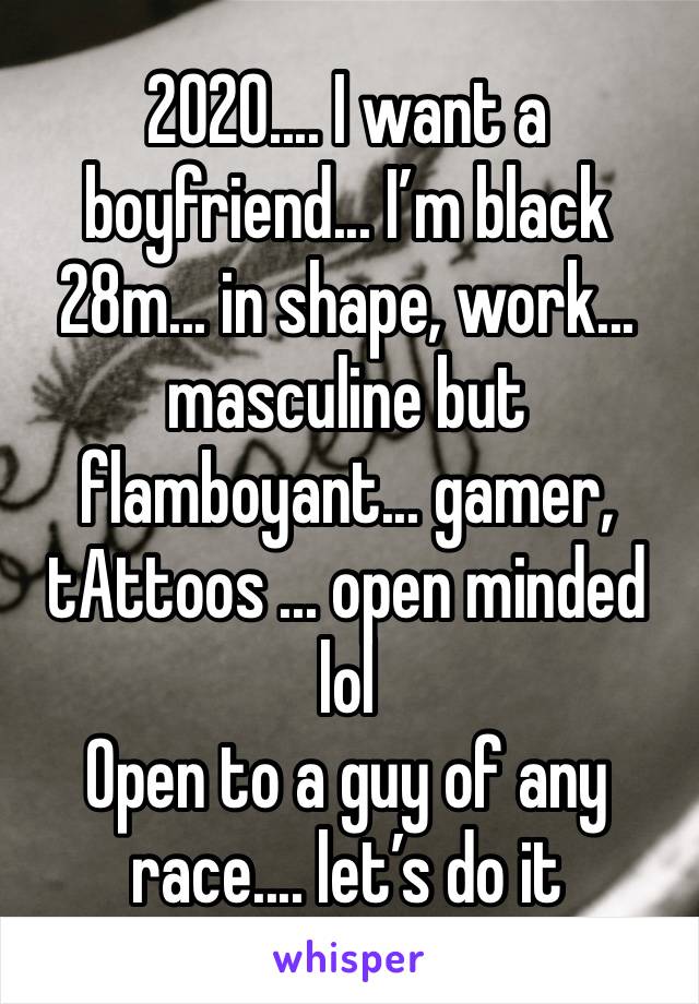 2020.... I want a boyfriend... I’m black 28m... in shape, work... masculine but flamboyant... gamer, tAttoos ... open minded lol 
Open to a guy of any race.... let’s do it 