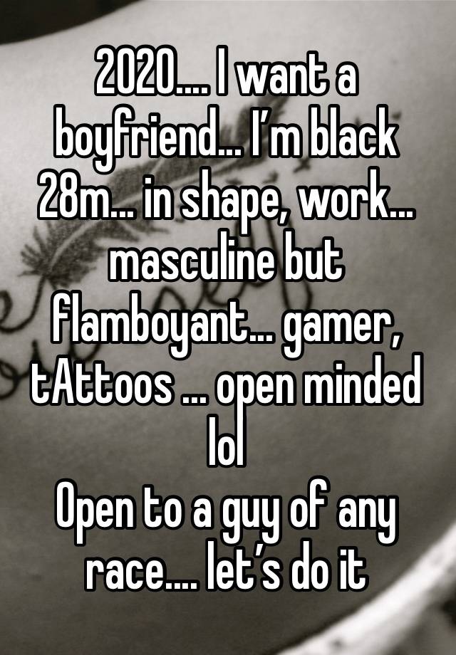 2020.... I want a boyfriend... I’m black 28m... in shape, work... masculine but flamboyant... gamer, tAttoos ... open minded lol 
Open to a guy of any race.... let’s do it 