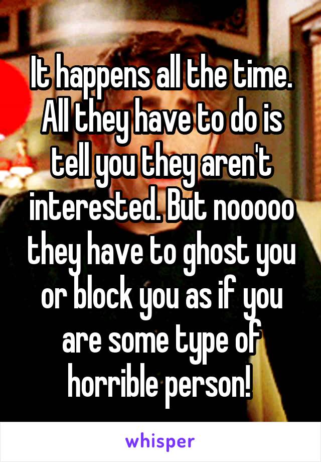 It happens all the time. All they have to do is tell you they aren't interested. But nooooo they have to ghost you or block you as if you are some type of horrible person! 