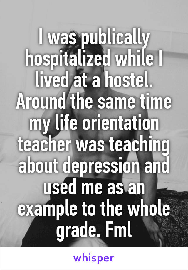 I was publically hospitalized while I lived at a hostel. Around the same time my life orientation teacher was teaching about depression and used me as an example to the whole grade. Fml